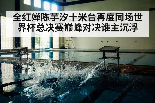 全红婵陈芋汐十米台再度同场世界杯总决赛巅峰对决谁主沉浮